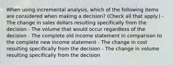 When using incremental analysis, which of the following items are considered when making a decision? (Check all that apply.) - The change in sales dollars resulting specifically from the decision - The volume that would occur regardless of the decision - The complete old income statement in comparison to the complete new income statement - The change in cost resulting specifically from the decision - The change in volume resulting specifically from the decision