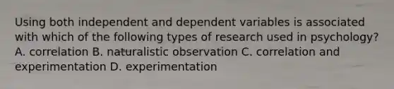 Using both independent and dependent variables is associated with which of the following types of research used in psychology? A. correlation B. naturalistic observation C. correlation and experimentation D. experimentation