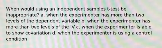 When would using an independent samples t-test be inappropriate? a. when the experimenter has more than two levels of the dependent variable b. when the experimenter has more than two levels of the IV c. when the experimenter is able to show covariation d. when the experimenter is using a control condition