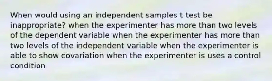 When would using an independent samples t-test be inappropriate? when the experimenter has more than two levels of the dependent variable when the experimenter has more than two levels of the independent variable when the experimenter is able to show covariation when the experimenter is uses a control condition