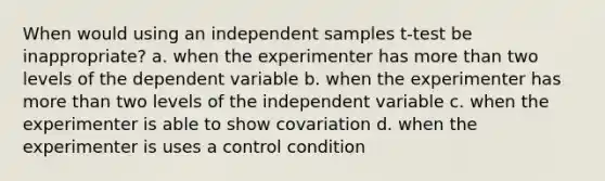 When would using an independent samples t-test be inappropriate? a. when the experimenter has more than two levels of the dependent variable b. when the experimenter has more than two levels of the independent variable c. when the experimenter is able to show covariation d. when the experimenter is uses a control condition