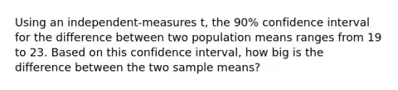 Using an independent-measures t, the 90% confidence interval for the difference between two population means ranges from 19 to 23. Based on this confidence interval, how big is the difference between the two sample means?