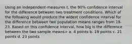 Using an independent-measures t, the 90% confidence interval for the difference between two treatment conditions. Which of the following would produce the widest confidence interval for the difference between two population means ranges from 19-23. Based on this confidence interval, how big is the difference between the two sample means> a. 4 points b. 19 points c. 21 points d. 23 points