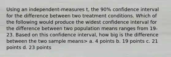 Using an independent-measures t, the 90% confidence interval for the difference between two treatment conditions. Which of the following would produce the widest confidence interval for the difference between two population means ranges from 19-23. Based on this confidence interval, how big is the difference between the two sample means> a. 4 points b. 19 points c. 21 points d. 23 points