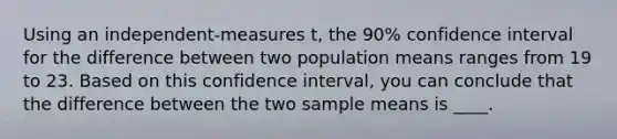 Using an independent-measures t, the 90% confidence interval for the difference between two population means ranges from 19 to 23. Based on this confidence interval, you can conclude that the difference between the two sample means is ____.