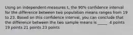 Using an independent-measures t, the 90% confidence interval for the difference between two population means ranges from 19 to 23. Based on this confidence interval, you can conclude that the difference between the two sample means is _____. 4 points 19 points 21 points 23 points