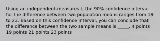 Using an independent-measures t, the 90% confidence interval for the difference between two population means ranges from 19 to 23. Based on this confidence interval, you can conclude that the difference between the two sample means is _____. 4 points 19 points 21 points 23 points