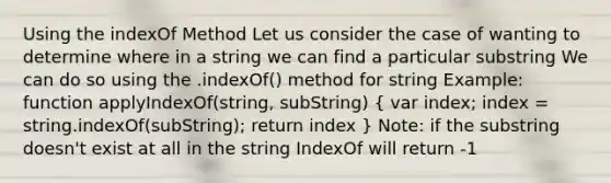 Using the indexOf Method Let us consider the case of wanting to determine where in a string we can find a particular substring We can do so using the .indexOf() method for string Example: function applyIndexOf(string, subString) ( var index; index = string.indexOf(subString); return index ) Note: if the substring doesn't exist at all in the string IndexOf will return -1