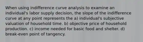 When using indifference curve analysis to examine an individual's labor supply decision, the slope of the indifference curve at any point represents the a) individual's subjective valuation of household time. b) objective price of household production. c) income needed for basic food and shelter. d) break-even point of tangency.