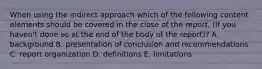 When using the indirect approach which of the following content elements should be covered in the close of the​ report, (if you​ haven't done so at the end of the body of the​ report)? A. background B. presentation of conclusion and recommendations C. report organization D. definitions E. limitations