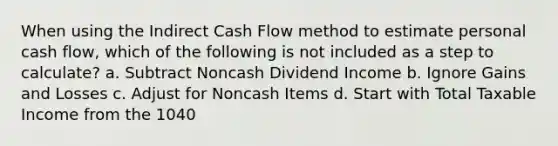 When using the Indirect Cash Flow method to estimate personal cash flow, which of the following is not included as a step to calculate? a. Subtract Noncash Dividend Income b. Ignore Gains and Losses c. Adjust for Noncash Items d. Start with Total Taxable Income from the 1040