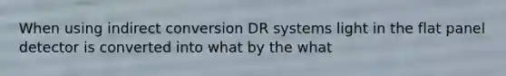 When using indirect conversion DR systems light in the flat panel detector is converted into what by the what