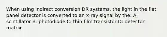 When using indirect conversion DR systems, the light in the flat panel detector is converted to an x-ray signal by the: A: scintillator B: photodiode C: thin film transistor D: detector matrix