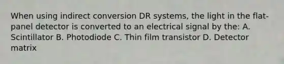 When using indirect conversion DR systems, the light in the flat-panel detector is converted to an electrical signal by the: A. Scintillator B. Photodiode C. Thin film transistor D. Detector matrix