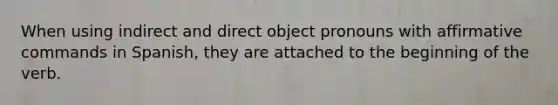 When using indirect and direct object pronouns with affirmative commands in Spanish, they are attached to the beginning of the verb.