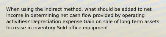 When using the indirect method, what should be added to net income in determining net cash flow provided by operating activities? Depreciation expense Gain on sale of long-term assets Increase in inventory Sold office equipment