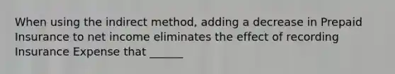 When using the indirect method, adding a decrease in Prepaid Insurance to net income eliminates the effect of recording Insurance Expense that ______