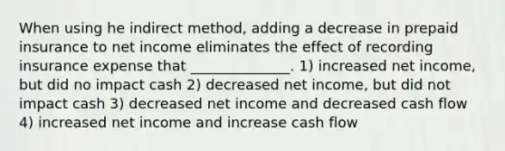 When using he indirect method, adding a decrease in prepaid insurance to net income eliminates the effect of recording insurance expense that ______________. 1) increased net income, but did no impact cash 2) decreased net income, but did not impact cash 3) decreased net income and decreased cash flow 4) increased net income and increase cash flow