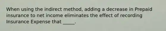 When using the indirect method, adding a decrease in Prepaid insurance to net income eliminates the effect of recording Insurance Expense that _____.