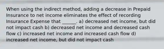 When using the indirect method, adding a decrease in Prepaid Insurance to net income eliminates the effect of recording Insurance Expense that ______. a) decreased net income, but did not impact cash b) decreased net income and decreased cash flow c) increased net income and increased cash flow d) increased net income, but did not impact cash