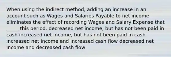 When using the indirect method, adding an increase in an account such as Wages and Salaries Payable to net income eliminates the effect of recording Wages and Salary Expense that _____ this period. decreased net income, but has not been paid in cash increased net income, but has not been paid in cash increased net income and increased cash flow decreased net income and decreased cash flow