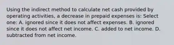 Using the indirect method to calculate net cash provided by operating activities, a decrease in prepaid expenses is: Select one: A. ignored since it does not affect expenses. B. ignored since it does not affect net income. C. added to net income. D. subtracted from net income.