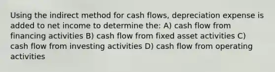 Using the indirect method for cash flows, depreciation expense is added to net income to determine the: A) cash flow from financing activities B) cash flow from fixed asset activities C) cash flow from investing activities D) cash flow from operating activities