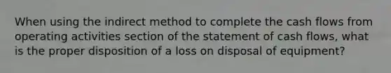 When using the indirect method to complete the cash flows from operating activities section of the statement of cash flows, what is the proper disposition of a loss on disposal of equipment?