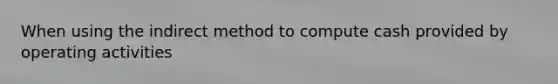 When using the indirect method to compute cash provided by operating activities