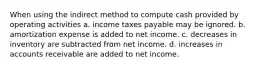 When using the indirect method to compute cash provided by operating activities a. income taxes payable may be ignored. b. amortization expense is added to net income. c. decreases in inventory are subtracted from net income. d. increases in accounts receivable are added to net income.