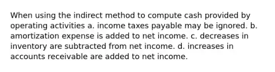 When using the indirect method to compute cash provided by operating activities a. income taxes payable may be ignored. b. amortization expense is added to net income. c. decreases in inventory are subtracted from net income. d. increases in accounts receivable are added to net income.