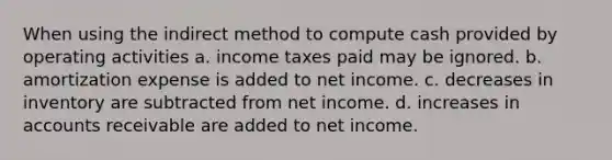 When using the indirect method to compute cash provided by operating activities a. income taxes paid may be ignored. b. amortization expense is added to net income. c. decreases in inventory are subtracted from net income. d. increases in accounts receivable are added to net income.