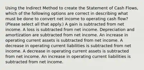 Using the Indirect Method to create the Statement of Cash Flows, which of the following options are correct in describing what must be done to convert net income to operating cash flow? (Please select all that apply.) A gain is subtracted from net income. A loss is subtracted from net income. Depreciation and amortization are subtracted from net income. An increase in operating current assets is subtracted from net income. A decrease in operating current liabilities is subtracted from net income. A decrease in operating current assets is subtracted from net income. An increase in operating current liabilities is subtracted from net income.