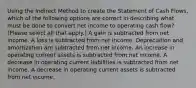 Using the Indirect Method to create the Statement of Cash Flows, which of the following options are correct in describing what must be done to convert net income to operating cash flow? (Please select all that apply.) A gain is subtracted from net income. A loss is subtracted from net income. Depreciation and amortization are subtracted from net income. An increase in operating current assets is subtracted from net income. A decrease in operating current liabilities is subtracted from net income. A decrease in operating current assets is subtracted from net income.