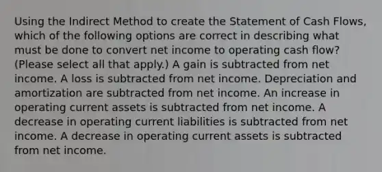 Using the Indirect Method to create the Statement of Cash Flows, which of the following options are correct in describing what must be done to convert net income to operating cash flow? (Please select all that apply.) A gain is subtracted from net income. A loss is subtracted from net income. Depreciation and amortization are subtracted from net income. An increase in operating current assets is subtracted from net income. A decrease in operating current liabilities is subtracted from net income. A decrease in operating current assets is subtracted from net income.