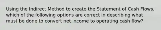 Using the Indirect Method to create the Statement of Cash Flows, which of the following options are correct in describing what must be done to convert net income to operating cash flow?