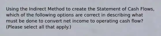 Using the Indirect Method to create the Statement of Cash Flows, which of the following options are correct in describing what must be done to convert net income to operating cash flow? (Please select all that apply.)