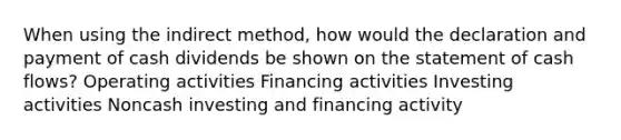 When using the indirect method, how would the declaration and payment of cash dividends be shown on the statement of cash flows? Operating activities Financing activities Investing activities Noncash investing and financing activity