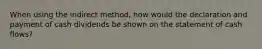 When using the indirect method, how would the declaration and payment of cash dividends be shown on the statement of cash flows?