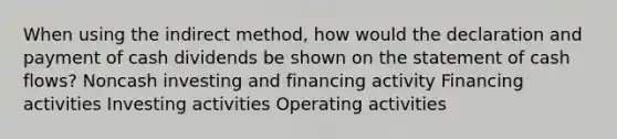 When using the indirect method, how would the declaration and payment of cash dividends be shown on the statement of cash flows? Noncash investing and financing activity Financing activities Investing activities Operating activities