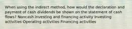 When using the indirect method, how would the declaration and payment of cash dividends be shown on the statement of cash flows? Noncash investing and financing activity Investing activities Operating activities Financing activities