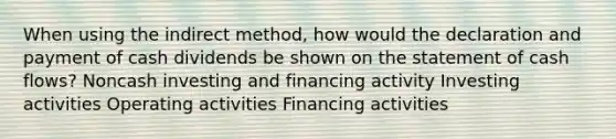 When using the indirect method, how would the declaration and payment of cash dividends be shown on the statement of cash flows? Noncash investing and financing activity Investing activities Operating activities Financing activities