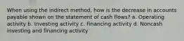 When using the indirect method, how is the decrease in accounts payable shown on the statement of cash flows? a. Operating activity b. Investing activity c. Financing activity d. Noncash investing and financing activity