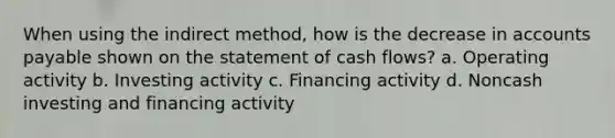 When using the indirect method, how is the decrease in accounts payable shown on the statement of cash flows? a. Operating activity b. Investing activity c. Financing activity d. Noncash investing and financing activity