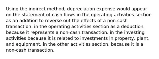 Using the indirect method, depreciation expense would appear on the statement of cash flows in the operating activities section as an addition to reverse out the effects of a non-cash transaction. in the operating activities section as a deduction because it represents a non-cash transaction. in the investing activities because it is related to investments in property, plant, and equipment. in the other activities section, because it is a non-cash transaction.