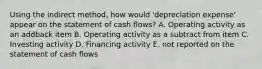 Using the indirect method, how would 'depreciation expense' appear on the statement of cash flows? A. Operating activity as an addback item B. Operating activity as a subtract from item C. Investing activity D. Financing activity E. not reported on the statement of cash flows