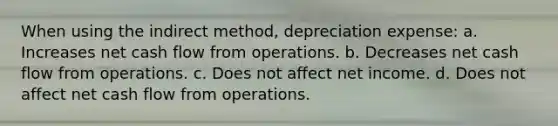 When using the indirect method, depreciation expense: a. Increases net cash flow from operations. b. Decreases net cash flow from operations. c. Does not affect net income. d. Does not affect net cash flow from operations.