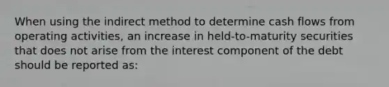 When using the indirect method to determine cash flows from operating activities, an increase in held-to-maturity securities that does not arise from the interest component of the debt should be reported as: