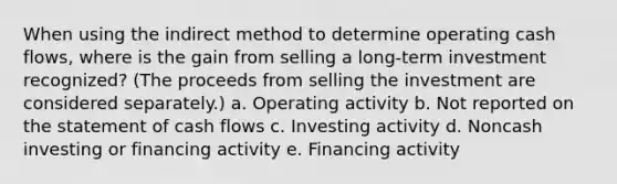 When using the indirect method to determine operating cash flows, where is the gain from selling a long-term investment recognized? (The proceeds from selling the investment are considered separately.) a. Operating activity b. Not reported on the statement of cash flows c. Investing activity d. Noncash investing or financing activity e. Financing activity