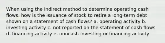 When using the indirect method to determine operating cash flows, how is the issuance of stock to retire a long-term debt shown on a statement of cash flows? a. operating activity b. investing activity c. not reported on the statement of cash flows d. financing activity e. noncash investing or financing activity